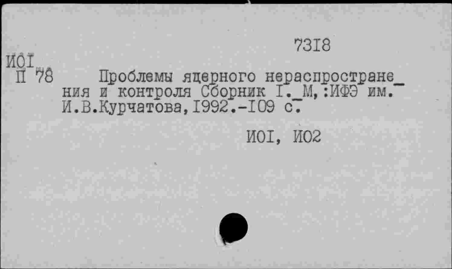 ﻿7318
ЙОГ д
П 78 Проблемы яцерного нераспростране__ ния и контроля Сборник I. М, :ИФЭ им. И.В.Курчатова, 1992.-109 с.
И01, И02